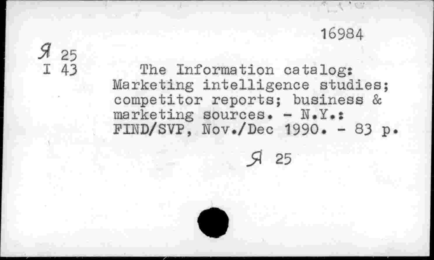 ﻿16984
$ 25
I 43 The Information catalog: Marketing intelligence studies; competitor reports; business & marketing sources. - N.Y.: FIND/SVP, Nov./Dec 1990. - 83 p.
ß 25